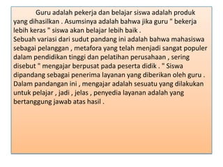 Guru adalah pekerja dan belajar siswa adalah produk
yang dihasilkan . Asumsinya adalah bahwa jika guru " bekerja
lebih keras " siswa akan belajar lebih baik .
Sebuah variasi dari sudut pandang ini adalah bahwa mahasiswa
sebagai pelanggan , metafora yang telah menjadi sangat populer
dalam pendidikan tinggi dan pelatihan perusahaan , sering
disebut " mengajar berpusat pada peserta didik . " Siswa
dipandang sebagai penerima layanan yang diberikan oleh guru .
Dalam pandangan ini , mengajar adalah sesuatu yang dilakukan
untuk pelajar , jadi , jelas , penyedia layanan adalah yang
bertanggung jawab atas hasil .

 