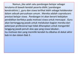 Namun, jika salah satu pandangan belajar sebagai
terutama di bawah kendali peserta didik ( pandangan
konstruktivis ) , guru dan siswa terlihat lebih sebagai kolaborator
dalam sebuah perusahaan umum . Mereka adalah coproducers
prestasi belajar siswa . Pandangan ini akan berarti kebijakan
pendidikan berfokus pada motivasi siswa untuk mencapai . Guru
akan bertanggung jawab untuk melakukan bagian mereka dari
pekerjaan profesional tapi tidak diharapkan untuk mengambil
tanggung jawab penuh atas apa yang siswa lakukan .
Isu motivasi dan yang memiliki kendali itu dibahas di dekat akhir
bab ini dan dalam Bab 3 .

 