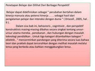 Penetapan Belajar dan Dilihat Dari Berbagai Perspektif
Belajar dapat didefinisikan sebagai " perubahan bertahan dalam
kinerja manusia atau potensi kinerja . . . . sebagai hasil dari
pengalaman pelajar dan interaksi dengan dunia " ( Driscoll , 2005, hal .
9).
Dalam sisa bab ini, behavioris , cognitivist , dan perspektif
konstruktivis masing-masing dibahas secara singkat tentang unsurunsur utama mereka , penekanan , dan hubungan dengan masalah
teknologi pendidikan . Untuk tiga kategori ditambahkan kategori "
eklektik , " mencerminkan pandangan yang diterima secara luas bahwa
teori dan praktek dapat tercerahkan dengan melihat masalah melalui
lensa yang berbeda atau bahkan menggabungkan lensa .

 
