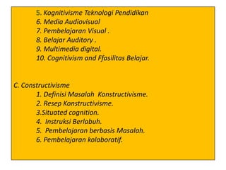 Kognitivisme Teknologi Pendidikan
6. Media Audiovisual
7. Pembelajaran Visual .
8. Belajar Auditory .
9. Multimedia digital.
10. Cognitivism and Ffasilitas Belajar.

C. Constructivisme
1. Definisi Masalah Konstructivisme.
2. Resep Konstructivisme.
3.Situated cognition.
4. Instruksi Berlabuh.
5. Pembelajaran berbasis Masalah.
6. Pembelajaran kolaboratif.

 