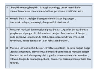 5 . Berpikir tentang berpikir . Strategi orde tinggi untuk memilih dan
memantau operasi mental memfasilitasi pemikiran kreatif dan kritis .
6 Konteks belajar . Belajar dipengaruhi oleh faktor lingkungan ,
termasuk budaya , teknologi , dan praktik instruksional .

7 Pengaruh motivasi dan emosional pada belajar . Apa dan berapa banyak
yangbelajar dipengaruhi oleh motivasi pelajar . Motivasi untuk belajar ,
pada gilirannya , dipengaruhi oleh negara-negara individu emosional,
keyakinan , minat dan tujuan , dan kebiasaan berpikir .
8 Motivasi intrinsik untuk belajar . Kreativitas pelajar , berpikir tingkat tinggi
,dan rasa ingin tahu alami semua berkontribusi terhadap motivasi belajar .
Motivasi intrinsik dirangsang oleh tugas kebaruan optimal dan kesulitan ,
relevan dengan kepentingan pribadi , dan menyediakan pilihan pribadi dan
kontrol .

 