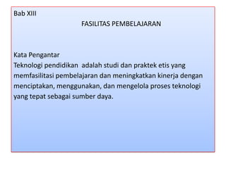 Bab XIII
FASILITAS PEMBELAJARAN

Kata Pengantar
Teknologi pendidikan adalah studi dan praktek etis yang
memfasilitasi pembelajaran dan meningkatkan kinerja dengan
menciptakan, menggunakan, dan mengelola proses teknologi
yang tepat sebagai sumber daya.

 