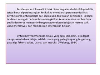 Pembelajaran informal ini tidak dirancang atau dinilai oleh pendidik ,
tetapi harus dipertimbangkan ketika kita membahas peran memfasilitasi
pembelajaran untuk pelajar dari segala usia dan stasiun kehidupan . Sebagai
landasan mungkin perlu untuk meningkatkan kesadaran atas sumber daya
publik dan terus mempertimbangkan potensi pembelajaran mereka baik
untuk memotivasi dan memberikan kesempatan belajar .

Untuk menyederhanakan situasi yang agak kompleks, kita dapat
mengatakan bahwa belajar adalah usaha yang paling langsung tergantung
pada tiga faktor : bakat , usaha, dan instruksi ( Walberg , 1984) .

 