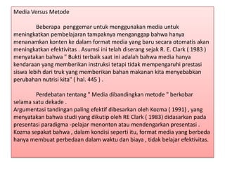 Media Versus Metode
Beberapa penggemar untuk menggunakan media untuk
meningkatkan pembelajaran tampaknya menganggap bahwa hanya
menanamkan konten ke dalam format media yang baru secara otomatis akan
meningkatkan efektivitas . Asumsi ini telah diserang sejak R. E. Clark ( 1983 )
menyatakan bahwa " Bukti terbaik saat ini adalah bahwa media hanya
kendaraan yang memberikan instruksi tetapi tidak mempengaruhi prestasi
siswa lebih dari truk yang memberikan bahan makanan kita menyebabkan
perubahan nutrisi kita" ( hal. 445 ) .

Perdebatan tentang " Media dibandingkan metode " berkobar
selama satu dekade .
Argumentasi tandingan paling efektif dibesarkan oleh Kozma ( 1991) , yang
menyatakan bahwa studi yang dikutip oleh RE Clark ( 1983) didasarkan pada
presentasi paradigma -pelajar menonton atau mendengarkan presentasi .
Kozma sepakat bahwa , dalam kondisi seperti itu, format media yang berbeda
hanya membuat perbedaan dalam waktu dan biaya , tidak belajar efektivitas.

 