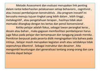 Metode Assessment dan evaluasi merupakan link penting
dalam rantai keberhasilan pelaksanaan setiap behavioris , cognitivist ,
atau inovasi pembelajaran konstruktivis . Jika program inovatif ini
berusaha menuju tujuan tingkat yang lebih dalam , lebih tinggi ,
metakognitif , atau pengetahuan terapan , hasilnya tidak akan
memadai ditangkap dengan tes kertas dan pensil konvensional .
Ketika pelajar adalah fokus, sebagai lawan perangkat keras ,
desain atau bahan , maka gagasan memfasilitasi pembelajaran harus
juga fokus pada pelajar dan kemampuan dan tanggung jawab mereka .
Pemikiran berpusat pada peserta didik mengingatkan kita bahwa pada
intinya , belajar masih merupakan kegiatan aneh atau setidaknya tidak
sepenuhnya dikontrol . Sebagai instruktur dan desainer , kita
mengambil keuntungan dari generalisasi tentang orang-orang dan cara
mereka dapat belajar

 