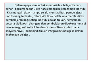 Dalam upaya kami untuk memfasilitasi belajar benarbenar , bagaimanapun , kita harus mengakui keragaman individu
. Kita mungkin tidak mampu selalu memfasilitasi pembelajaran
untuk orang tertentu , tetapi kita tidak boleh lupa memfasilitasi
pembelajaran bagi setiap individu adalah tujuan. Keragaman
peserta didik akan ditangani dan pembelajaran didukung melalui
kami menggunakan baik hardware dan software , dan pada
kenyataannya , ini menjadi tujuan integrasi teknologi ke dalam
lingkungan belajar .

 