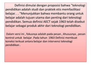 Definisi dimulai dengan proposisi bahwa "teknologi
pendidikan adalah studi dan praktek etis memfasilitasi
belajar. . . "Menunjukkan bahwa membantu orang untuk
belajar adalah tujuan utama dan penting dari teknologi
pendidikan. Semua definisi AECT sejak 1963 telah disebut
belajar sebagai produk akhir dari teknologi pendidikan.
Dalam versi ini , fokusnya adalah pada pesan , khususnya , pesan
kontrol untuk belajar .Pada tahun 1963 Definisi membuat
koneksi terkuat antara belajar dan intervensi teknologi
pendidikan .

 