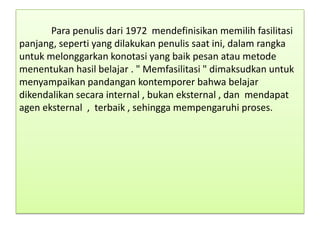 Para penulis dari 1972 mendefinisikan memilih fasilitasi
panjang, seperti yang dilakukan penulis saat ini, dalam rangka
untuk melonggarkan konotasi yang baik pesan atau metode
menentukan hasil belajar . " Memfasilitasi " dimaksudkan untuk
menyampaikan pandangan kontemporer bahwa belajar
dikendalikan secara internal , bukan eksternal , dan mendapat
agen eksternal , terbaik , sehingga mempengaruhi proses.

 