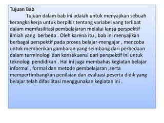 Tujuan Bab
Tujuan dalam bab ini adalah untuk menyajikan sebuah
kerangka kerja untuk berpikir tentang variabel yang terlibat
dalam memfasilitasi pembelajaran melalui lensa perspektif
ilmiah yang berbeda . Oleh karena itu , bab ini menyajikan
berbagai perspektif pada proses belajar-mengajar , mencoba
untuk memberikan gambaran yang seimbang dari perbedaan
dalam terminologi dan konsekuensi dari perspektif ini untuk
teknologi pendidikan . Hal ini juga membahas kegiatan belajar
informal , formal dan metode pembelajaran ,serta
mempertimbangkan penilaian dan evaluasi peserta didik yang
belajar telah difasilitasi menggunakan kegiatan ini .

 
