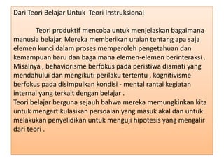 Dari Teori Belajar Untuk Teori Instruksional
Teori produktif mencoba untuk menjelaskan bagaimana
manusia belajar. Mereka memberikan uraian tentang apa saja
elemen kunci dalam proses memperoleh pengetahuan dan
kemampuan baru dan bagaimana elemen-elemen berinteraksi .
Misalnya , behaviorisme berfokus pada peristiwa diamati yang
mendahului dan mengikuti perilaku tertentu , kognitivisme
berfokus pada disimpulkan kondisi - mental rantai kegiatan
internal yang terkait dengan belajar .
Teori belajar berguna sejauh bahwa mereka memungkinkan kita
untuk mengartikulasikan persoalan yang masuk akal dan untuk
melakukan penyelidikan untuk menguji hipotesis yang mengalir
dari teori .

 