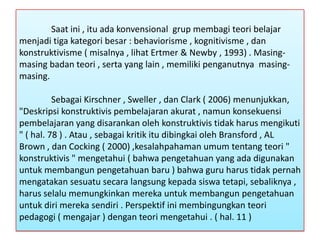 Saat ini , itu ada konvensional grup membagi teori belajar
menjadi tiga kategori besar : behaviorisme , kognitivisme , dan
konstruktivisme ( misalnya , lihat Ertmer & Newby , 1993) . Masingmasing badan teori , serta yang lain , memiliki penganutnya masingmasing.
Sebagai Kirschner , Sweller , dan Clark ( 2006) menunjukkan,
"Deskripsi konstruktivis pembelajaran akurat , namun konsekuensi
pembelajaran yang disarankan oleh konstruktivis tidak harus mengikuti
" ( hal. 78 ) . Atau , sebagai kritik itu dibingkai oleh Bransford , AL
Brown , dan Cocking ( 2000) ,kesalahpahaman umum tentang teori "
konstruktivis " mengetahui ( bahwa pengetahuan yang ada digunakan
untuk membangun pengetahuan baru ) bahwa guru harus tidak pernah
mengatakan sesuatu secara langsung kepada siswa tetapi, sebaliknya ,
harus selalu memungkinkan mereka untuk membangun pengetahuan
untuk diri mereka sendiri . Perspektif ini membingungkan teori
pedagogi ( mengajar ) dengan teori mengetahui . ( hal. 11 )

 