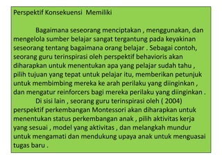 Perspektif Konsekuensi Memiliki
Bagaimana seseorang menciptakan , menggunakan, dan
mengelola sumber belajar sangat tergantung pada keyakinan
seseorang tentang bagaimana orang belajar . Sebagai contoh,
seorang guru terinspirasi oleh perspektif behavioris akan
diharapkan untuk menentukan apa yang pelajar sudah tahu ,
pilih tujuan yang tepat untuk pelajar itu, memberikan petunjuk
untuk membimbing mereka ke arah perilaku yang diinginkan ,
dan mengatur reinforcers bagi mereka perilaku yang diinginkan .
Di sisi lain , seorang guru terinspirasi oleh ( 2004)
perspektif perkembangan Montessori akan diharapkan untuk
menentukan status perkembangan anak , pilih aktivitas kerja
yang sesuai , model yang aktivitas , dan melangkah mundur
untuk mengamati dan mendukung upaya anak untuk menguasai
tugas baru .

 