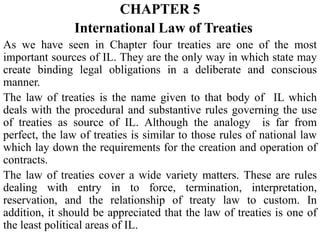 CHAPTER 5
International Law of Treaties
As we have seen in Chapter four treaties are one of the most
important sources of IL. They are the only way in which state may
create binding legal obligations in a deliberate and conscious
manner.
The law of treaties is the name given to that body of IL which
deals with the procedural and substantive rules governing the use
of treaties as source of IL. Although the analogy is far from
perfect, the law of treaties is similar to those rules of national law
which lay down the requirements for the creation and operation of
contracts.
The law of treaties cover a wide variety matters. These are rules
dealing with entry in to force, termination, interpretation,
reservation, and the relationship of treaty law to custom. In
addition, it should be appreciated that the law of treaties is one of
the least political areas of IL.
 