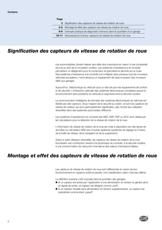 2
Signification des capteurs de vitesse de rotation de roue
Les automobilistes doivent relever des défis plus importants en raison d‘une complexité
accrue au sein de la circulation routière. Les systèmes d‘assistance à la conduite
permettent un allègement pour le conducteur et optimisent la sécurité sur la route.
Des systèmes d‘assistance à la conduite sont intégrés dans presque tous les nouveaux
véhicules européens, il sont devenus un équipement de base et posent des nouveaux
défis aux garages.
Aujourd‘hui, l‘électronique du véhicule joue un rôle clé pour les équipements de confort
et de sécurité. L‘interaction optimale des systèmes électroniques complexes assure le
fonctionnement sans problème du véhicule et augmente ainsi la sécurité routière.
La communication intelligente de données des systèmes électroniques du véhicule est
établie par des capteurs. Sous l‘aspect de la sécurité au volant, ce sont les capteurs de
vitesse de rotation qui sont particulièrement significatifs, cela montre leur utilisation
diversifiée dans des systèmes automobiles différents.
Les systèmes d‘assistance à la conduite tels ABS, ASR, ESP ou ACC sont utilisés par
les calculateurs pour la détection de la vitesse de rotation de la roue.
L‘information de vitesse de rotation de la roue est mise à disposition par des lignes de
données du calculateur ABS vers d‘autres systèmes (systèmes de réglage du moteur,
de la boîte de vitesse, de la navigation et de la suspension).
Grâce à cette utilisation diversifiée, les capteurs de vitesse de rotation de la roue
fournissent une contribution directe à la dynamique de conduite, à la sécurité routière,
à une consommation de carburant minimale et des valeurs d‘émissions faibles.
Les capteurs de vitesse de rotation de roue sont différenciés en raison de leur
fonctionnement en capteurs actifs et passifs. Une classification claire n‘est pas définie.
La définition suivante s‘est imposée dans le quotidien des garages :
Si un capteur est activé par l‘application d‘une alimentation en tension et génère alors
un signal de sortie, ce capteur est désigné comme „actif“.
Si un capteur travaille sans alimentation en tension supplémentaire, ce capteur est
caractérisé comme étant „passif“.
Contenu
Montage et effet des capteurs de vitesse de rotation de roue
Page
2 Signification des capteurs de vitesse de rotation de roue
2–5 Montage et effet des capteurs de vitesse de rotation de roue
6–9 Exemple pratique de diagnostic d‘erreurs dans le quotidien d‘un garage
10–11 Arborescence d‘erreur capteurs de vitesse de rotation de roue
 