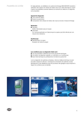 5
En règle générale, une défaillance du système de freinage ABS/ASR/ESP précède la
vérification des capteurs de vitesse de rotation de la roue. Après allumage du voyant
d‘alerte, les possibilités suivantes relatives à la recherche du défaut et un diagnostic
sont proposées :
Appareil de diagnostic
Lire la mémoire défaut
Évaluer les paramètres
Comparaison de la vitesse de rotation des roues sur le banc d‘essai de freinage
Multimètre
Voltmètre
Vérifier l‘alimentation (plus et masse)
Ohmmètre
Ce n‘est pas applicable car l‘électronique du capteur peut être détruite par une
mesure de la résistance.
Oscilloscope
Représentation du signal
Évaluation de l‘allure du signal
Les conditions pour un diagnostic fiable sont :
Une documentation suffisante sous forme de donnés techniques
Une station de diagnostic adaptée, un multimètre ou un oscilloscope
Savoir-faire technique du professionnel, formations du personnel
Lors du diagnostic de systèmes complexes, même la meilleure technique ne peut
pas aider à réparer le véhicule. L‘échange de composants de systèmes conduit
généralement à des défaillances dans les processus des garages et peut entacher le
rapport de confiance avec la clientèle.
Possibilités de contrôle
 