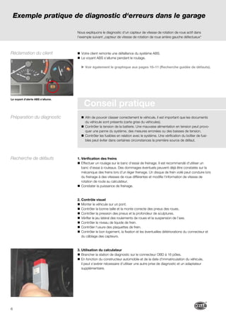 6
Conseil pratique
Nous expliquons le diagnostic d‘un capteur de vitesse de rotation de roue actif dans
l‘exemple suivant „capteur de vitesse de rotation de roue arrière gauche défectueux“
Votre client remonte une défaillance du système ABS.
Le voyant ABS s‘allume pendant le roulage.
Voir également le graphique aux pages 10–11 (Recherche guidée de défauts).
Afin de pouvoir classer correctement le véhicule, il est important que les documents
du véhicule sont présents (carte grise du véhicules).
Contrôler la tension de la batterie. Une mauvaise alimentation en tension peut provo-
quer une panne du système, des mesures erronées ou des baisses de tension.
Contrôler les fusibles en relation avec le système. Une vérification du boîtier de fusi-
bles peut éviter dans certaines circonstances la première source de défaut.
1. Vérification des freins
Effectuer un roulage sur le banc d‘essai de freinage. Il est recommandé d‘utiliser un
banc d‘essai à rouleaux. Des dommages éventuels peuvent déjà être constatés sur la
mécanique des freins lors d‘un léger freinage. Un disque de frein voilé peut conduire lors
du freinage à des vitesses de roue différentes et modiﬁe l‘information de vitesse de
rotation de route au calculateur.
Constater la puissance de freinage.
2. Contrôle visuel
Monter le véhicule sur un pont.
Contrôler la bonne taille et la monte correcte des pneus des roues.
Contrôler la pression des pneus et la profondeur de sculptures.
Vérifier le jeu latéral des roulements de roues et la suspension de l‘axe.
Contrôler le niveau de liquide de frein.
Contrôler l‘usure des plaquettes de frein.
Contrôler le bon logement, la fixation et les éventuelles détériorations du connecteur et
du câblage des capteurs.
3. Utilisation du calculateur
Brancher la station de diagnostic sur le connecteur OBD à 16 pôles.
En fonction du constructeur automobile et de la date d‘immatriculation du véhicule,
il peut s‘avérer nécessaire d‘utiliser une autre prise de diagnostic et un adaptateur
supplémentaire.
Exemple pratique de diagnostic d‘erreurs dans le garage
Le voyant d‘alerte ABS s‘allume.
Recherche de défauts
Réclamation du client
Préparation du diagnostic
 