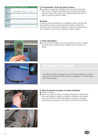 8
6. Lire le paramètre / le bloc de valeur de mesure
Les valeurs mesurées sont affichées pour la poursuite de l‘évaluation.
Dans ce cas, on remarque clairement l‘allure du signal erronée dans le
rapport au capteur HR. En raison des irrégularités visibles de l‘allure du
signal, on peut alors délimiter le défaut.
Remarque
Si l‘allure du signal ne présente pas d‘irrégularités, le défaut doit alors être
effacé. Effectuer ensuite un essai routier avec la station de diagnostic
branchée. Il est recommandé d‘interpréter en même temps les paramètres
afin de délimiter la cause en cas d‘apparition répétée du défaut.
7. Vérifier l‘alimentation
Il est recommandé d‘effectuer une mesure directement sur le connecteur
du capteur afin de contrôler la ligne complète entre le calculateur et le
capteur.
8. Vérifier le logement du capteur et l‘anneau d‘impulsion
Démonter le capteur.
Vérifier si le capteur et l‘anneau d‘impulsion présentent des détériorations.
Dans notre exemple, un défaut sur le câble du calculateur a été constaté.
Une coupure de fil sur le câble d‘alimentation causé par un dommage
mécanique peut provoquer un faux contact sur le boîtier de connecteurs.
Conseil pratique
Une mesure en sûreté, directement au connecteurs est prolixe par la construc-
tion de la prise. Il peut être utile de construire un adaptateur d‘un ancien capteur
avec le même capteur.
 