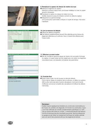 9
9. Remplacer le capteur de vitesse de rotation de roue
Nettoyer le logement du capteur.
Nettoyer la surface d‘appui avec une brosse métallique ou avec du papier
abrasif si nécessaire.
Remplacer le capteur de vitesse de rotation de roue.
Veuillez observer la pose et la fixation correcte du câble du capteur.
Respecter le couple de serrage.
Si le constructeur automobile a indiqué un couple de serrage, il faut alors
l‘appliquer.
10. Lire la mémoire de défauts
Effacer les défauts enregistrés.
Des défauts supplémentaires peuvent être détectés par les travaux de
diagnostic effectués sur le véhicule. Ceux-ci doivent être effacés avant
l‘essai routier.
11. Effectuer un essai routier
Afin de contrôler le signal de vitesse de rotation de roue après l‘échange
du capteur, un essai routier doit être réalisé avec une station de diagnostic
raccordée et avec une évaluation simultanée des paramètres.
12. Contrôle final
Après l‘essai routier, lire de nouveau la mémoire défauts.
Par la mise en réseau du système dans le véhicule, un défaut du système
ABS va être mémorisé dans d‘autres calculateurs. Il est recommandé
d‘effectuer une lecture complète des calculateurs et d‘effacer les défauts
mémorisés.
Remarque :
Veuillez toujours appliquer les indications du constructeur automobile pour
les travaux de contrôle et de diagnostic. En fonction du constructeur, il peut
y avoir des méthodes de contrôle complémentaires spécifiques à un véhi-
cule qui doivent être prises en compte . L‘interfonctionnement des facteurs
homme et technique est plus importante que jamais. Seul le professionnel
en garage qui sait utiliser son équipement technique de manière optimale
avec son savoir-faire actuel est prêt pour les exigences de demain.
 