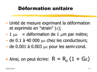 19/02/2024 21
Déformation unitaire
– Unité de mesure exprimant la déformation
et exprimée en "strain" ();
– 1  = déformation de 1 m par mètre;
– de 0.1 à 40 000  chez les conducteurs;
– de 0.001 à 0.003  pour les semi-cond.
• Ainsi, on peut écrire: R = Ro (1 + G)
 