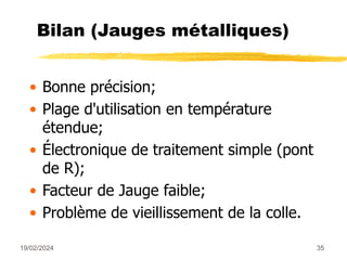 19/02/2024 35
Bilan (Jauges métalliques)
• Bonne précision;
• Plage d'utilisation en température
étendue;
• Électronique de traitement simple (pont
de R);
• Facteur de Jauge faible;
• Problème de vieillissement de la colle.
 