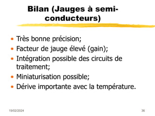 19/02/2024 36
Bilan (Jauges à semi-
conducteurs)
• Très bonne précision;
• Facteur de jauge élevé (gain);
• Intégration possible des circuits de
traitement;
• Miniaturisation possible;
• Dérive importante avec la température.
 