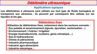 Applications typiques
Les débitmètres à ultrasons sont utilisés sur tout type de fluide homogène et
transparent aux ultrasons : ils peuvent par conséquent être utilisés sur les
liquides et les gaz.
Débitmètres fixes
Utilisation de débitmètres fixes, notamment dans les secteurs suivants :
• Eau potable et assainissement (égouts, épuration, sectorisation…)
• Environnement / rivières / irrigation
• Energie (hydroélectricité, nucléaire, génie climatique…)
• Gaz et hydrocarbures
• Chimie et pétrochimie
• Industrie pharmaceutique
• Industrie agro-alimentaire
• Industrie mécanique…
Débitmètre ultrasonique
 