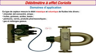 Domaines d’application
Ce type de capteur mesure le débit massique et volumique de fluides très divers :
• chocolat, lait concentré, sirops ;
• huiles, graisses, acides, bases ;
• peintures, vernis, produits pharmaceutiques ;
• gaz et mélanges gazeux.
Débitmètre à effet Coriolis
 