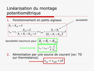 Linéarisation du montage
 potentiométrique
1.    Fonctionnement en petits signaux                         sensibilité

  Rc  Rc 0  
                  Rc 0                     Rs  R1
  v m  es                       vm 0                    
             Rs  R1  Rc 0            Rs  R1  Rc0 2



Sensibilité maximum pour         Rs  R1  Rc0
                                               es 
                                 vm  vm 0 
                                               4 Rc 0

2.    Alimentation par une source de courant (ex: TD
      sur thermistance)
                                       vm  vm0  i
 