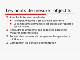 Les ponts de mesure: objectifs
 Annuler la tension résiduelle
    la tension mesurée n’est pas nulle pour m=0
    La composante permanente est grande par rapport à
     ses variations
 Résoudre le problème des capacités parasites:
  mesures différentielles
 Fournir des moyens de compenser les grandeurs
  d’influence.
 Compenser les dérives d’alimentation
 