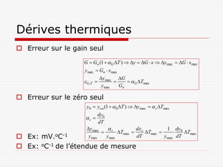 Dérives thermiques
 Erreur sur le gain seul
                   G  Gn (1  G T )  y  G  x  y max  G  xmax
                   y max  Gn  xmax
                              y max G
                    G ,T                 G Tmax
                               y max   Gn

 Erreur sur le zéro seul
                    y0  yon (1   0 T )  y max   z Tmax
                          dy0
                   z 
                          dT
                    y max           d           1 dy0
                            z Tmax  z Tmax           Tmax
 Ex: mV.oC-1        y max  y max     dT         y max dT

 Ex: oC-1 de l’étendue de mesure
 