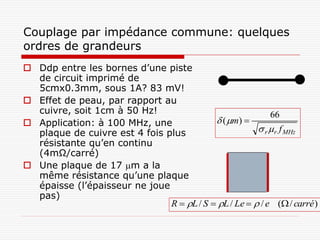 Couplage par impédance commune: quelques
ordres de grandeurs
 Ddp entre les bornes d’une piste
  de circuit imprimé de
  5cmx0.3mm, sous 1A? 83 mV!
 Effet de peau, par rapport au
  cuivre, soit 1cm à 50 Hz!                                66
 Application: à 100 MHz, une               ( m) 
  plaque de cuivre est 4 fois plus                      r  r f MHz
  résistante qu’en continu
  (4mΩ/carré)
 Une plaque de 17 m a la
  même résistance qu’une plaque
  épaisse (l’épaisseur ne joue
  pas)
                               R  L / S  L / Le   / e ( / carré )
 