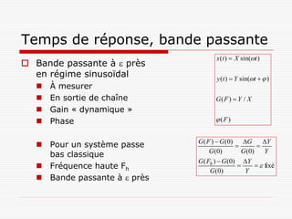 Temps de réponse, bande passante
                                      x (t )  X sin(t )
 Bande passante à  près
  en régime sinusoïdal                y (t )  Y sin(t   )
      À mesurer
      En sortie de chaîne            G( F )  Y / X
      Gain « dynamique »
      Phase                           (F )


                               G ( F )  G (0)    G     Y
    Pour un système passe                            
                                    G (0)        G (0) Y
     bas classique
                               G ( Fh )  G (0) Y
    Fréquence haute Fh                                fixé
                                    G (0)         Y
    Bande passante à  près
 
