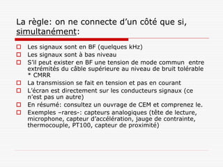 La règle: on ne connecte d’un côté que si,
simultanément:
   Les signaux sont en BF (quelques kHz)
   Les signaux sont à bas niveau
   S’il peut exister en BF une tension de mode commun entre
    extrémités du câble supérieure au niveau de bruit tolérable
    * CMRR
   La transmission se fait en tension et pas en courant
   L’écran est directement sur les conducteurs signaux (ce
    n’est pas un autre)
   En résumé: consultez un ouvrage de CEM et comprenez le.
   Exemples –rares-: capteurs analogiques (tête de lecture,
    microphone, capteur d’accélération, jauge de contrainte,
    thermocouple, PT100, capteur de proximité)
 