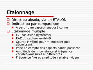 Etalonnage
 Direct ou absolu, via un ETALON
 Indirect ou par comparaison
   À partir d’un capteur supposé connu
 Etalonnage multiple
   Ex: cas d’une hystérésis
   RAZ du capteur m=M=0
   Courbe M=f(m) pour m croissant puis
    décroissant.
   Prise en compte des aspects bande passante
   Amplitude de m constante et fréquence
    variablemesures M différentes
   Fréquence fixe et amplitude variable idem
 