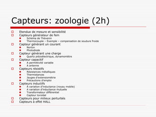 Capteurs: zoologie (2h)
   Etendue de mesure et sensibilité
   Capteurs générateur de fem
        Schéma de Thévenin
        Thermocouple – Exemple – compensation de soudure froide
   Capteur générant un courant
        Norton
        Photodiode
   Capteur générant une charge
        Quartz piézoélectrique, dynamomètre
   Capteur capacitif
        A permittivité variable
        A antenne
   Capteurs résistifs
        Résistances métalliques
        Thermistances
        Jauges d’extensiométrie
        Précautions d’emploi
   Capteurs inductifs
        À variation d’inductance (noyau mobile)
        A variation d’inductance mutuelle
        Transformateur différentiel
        Capteur toroïdal
   Capteurs pour milieux perturbés
   Capteurs à effet HALL
 