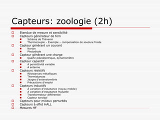 Capteurs: zoologie (2h)
   Etendue de mesure et sensibilité
   Capteurs générateur de fem
        Schéma de Thévenin
        Thermocouple – Exemple – compensation de soudure froide
   Capteur générant un courant
        Norton
        Photodiode
   Capteur générant une charge
        Quartz piézoélectrique, dynamomètre
   Capteur capacitif
        A permittivité variable
        A antenne
   Capteurs résistifs
        Résistances métalliques
        Thermistances
        Jauges d’extensiométrie
        Précautions d’emploi
   Capteurs inductifs
        À variation d’inductance (noyau mobile)
        A variation d’inductance mutuelle
        Transformateur différentiel
        Capteur toroïdal
   Capteurs pour milieux perturbés
   Capteurs à effet HALL
   Mesures HF
 