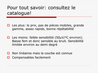 Pour tout savoir: consultez le
catalogue!

 Les plus: le prix, pas de pièces mobiles, grande
  gamme, assez rapide, bonne répétabilité

 Les moins: faible sensibilité (50V/oC environ).
  Basse fem et donc sensible au bruit. Sensibilité
  limitée environ au demi degré

 Non linéaires mais la courbe est connue
 Compensables facilement
 