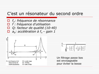 C’est un résonateur du second ordre
   fn: fréquence de résonnance
   f : fréquence d’utilisation
   Q: facteur de qualité (10-40)
   ab: accélération à fn – gain 1




                                     Un filtrage passe bas
                                     est envisageable
                                     pour éviter la bosse
 