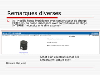 Remarques diverses
   Ici: Modèle haute impédance avec convertisseur de charge
    EXTERNE, ou basse impédance avec convertsseur de chrge
    INTERNE (nécessite une alim externe)




                        Achat d’un coupleur=achat des
                        accessoires: câbles etc!!
Beware the cost
 