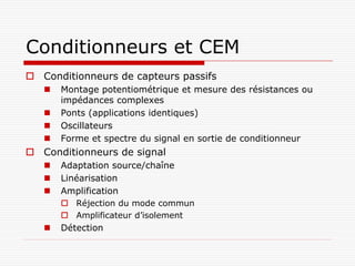 Conditionneurs et CEM
 Conditionneurs de capteurs passifs
      Montage potentiométrique et mesure des résistances ou
       impédances complexes
      Ponts (applications identiques)
      Oscillateurs
      Forme et spectre du signal en sortie de conditionneur
 Conditionneurs de signal
      Adaptation source/chaîne
      Linéarisation
      Amplification
        Réjection du mode commun
        Amplificateur d’isolement
      Détection
 