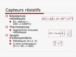 Capteurs résistifs
 Résistances
  métalliques                        
                           R(T )  R0 1  AT  BT 2  CT 3      
   Ex: platine (-
    200+1000oC)
 Thermistances
   Agglomérés d’oxydes
    métalliques                                    1 1 
                                  R(T )  R0 exp  B  
                                                         
 Jauges                                           T T0 
                                                           
  d’extensométrie
   Métalliques (K=2..4)                 R    L
   A semi-conducteurs                      K
                                          R     L
    (K=+-50..+-200)
 