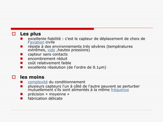  Les plus
     excellente fiabilité : c'est le capteur de déplacement de choix de
      l'aviation civile
     résiste à des environnements très sévères (températures
      extrêmes, vide ,hautes pressions)
     capteur sans contacts
     encombrement réduit
     coût relativement faible
     excellente résolution (de l'ordre de 0.1µm)

 les moins
     complexité du conditionnement
     plusieurs capteurs l'un à côté de l'autre peuvent se perturber
      mutuellement s'ils sont alimentés à la même fréquence
     précision « moyenne »
     fabrication délicate
 