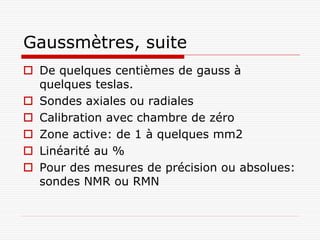 Gaussmètres, suite
 De quelques centièmes de gauss à
  quelques teslas.
 Sondes axiales ou radiales
 Calibration avec chambre de zéro
 Zone active: de 1 à quelques mm2
 Linéarité au %
 Pour des mesures de précision ou absolues:
  sondes NMR ou RMN
 