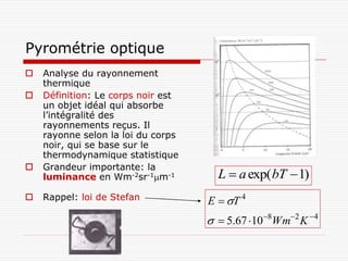 Pyrométrie optique
   Analyse du rayonnement
    thermique
   Définition: Le corps noir est
    un objet idéal qui absorbe
    l’intégralité des
    rayonnements reçus. Il
    rayonne selon la loi du corps
    noir, qui se base sur le
    thermodynamique statistique
   Grandeur importante: la
    luminance en Wm-2sr-1m-1         L  a exp( bT  1)
   Rappel: loi de Stefan           E  T 4
                                      5.67 108Wm2 K 4
 