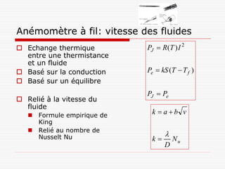 Ash p554

Anémomètre à fil: vitesse des fluides
 Echange thermique          PJ  R (T ) I 2
  entre une thermistance
  et un fluide
 Basé sur la conduction     Pe  kS (T  T f )
 Basé sur un équilibre
                             PJ  Pe
 Relié à la vitesse du
  fluide
    Formule empirique de
                              k  ab v
     King
    Relié au nombre de
     Nusselt Nu                     
                              k        Nu
                                    D
 