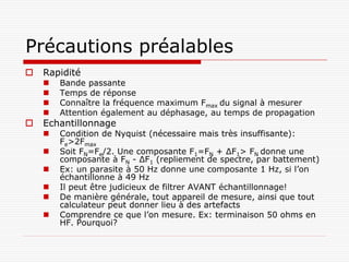Précautions préalables
   Rapidité
       Bande passante
       Temps de réponse
       Connaître la fréquence maximum Fmax du signal à mesurer
       Attention également au déphasage, au temps de propagation
   Echantillonnage
       Condition de Nyquist (nécessaire mais très insuffisante):
        Fe>2Fmax
       Soit FN=Fe/2. Une composante F1=FN + ΔF1> FN donne une
        composante à FN - ΔF1 (repliement de spectre, par battement)
       Ex: un parasite à 50 Hz donne une composante 1 Hz, si l’on
        échantillonne à 49 Hz
       Il peut être judicieux de filtrer AVANT échantillonnage!
       De manière générale, tout appareil de mesure, ainsi que tout
        calculateur peut donner lieu à des artefacts
       Comprendre ce que l’on mesure. Ex: terminaison 50 ohms en
        HF. Pourquoi?
 