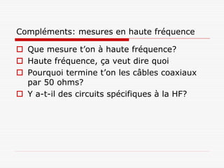 Compléments: mesures en haute fréquence

 Que mesure t’on à haute fréquence?
 Haute fréquence, ça veut dire quoi
 Pourquoi termine t’on les câbles coaxiaux
  par 50 ohms?
 Y a-t-il des circuits spécifiques à la HF?
 