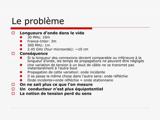 Le problème
   Longueurs d’onde dans le vide
       30 MHz: 10m
       France-Inter: 3m
       300 MHz: 1m
       2.45 GHz (four microonde): ~10 cm
   Conséquence
       Si la longueur des connexions devient comparable ou inférieure à la
        longueur d’onde, les temps de propagations ne peuvent être négligés
       Une variation de tension à un bout de câble ne se transmet pas
        instantanément à l’autre bout
       Propagation de cette variation: onde incidente
       Il se passe la même chose dans l’autre sens: onde réfléchie
       Onde incidente+onde réfléchie = onde stationnaire
   On ne sait plus ce que l’on mesure
   Un conducteur n’est plus équipotentiel
   La notion de tension perd du sens
 