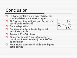 Conclusion
 La ligne bifilaire est caractérisée par
  son impédance caractéristique
 Si l’on termine la ligne par Zc, on n’a
                                                 L
  pas d’onde réfléchie
 On a adaptation
                                            Zc 
 On sera adapté si toute ligne est
                                                 C
  terminée par Zc
 Souvent Zc=50 ohms
 Si la charge est 0 ou infini (court
  circuit ou circuit ouvert) on a 100%
  de réflexion
 Nous nous sommes limités aux lignes
  sans pertes
 