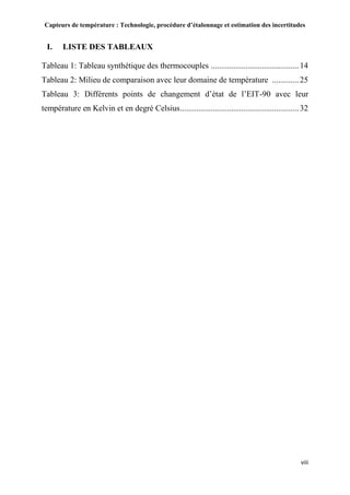 Capteurs de température : Technologie, procédure d’étalonnage et estimation des incertitudes
viii
I. LISTE DES TABLEAUX
Tableau 1: Tableau synthétique des thermocouples ...........................................14
Tableau 2: Milieu de comparaison avec leur domaine de température .............25
Tableau 3: Différents points de changement d’état de l’EIT-90 avec leur
température en Kelvin et en degré Celsius..........................................................32
 